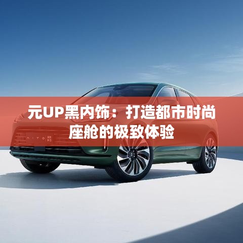 元UP黑内饰:打造都市时尚座舱的极致体验