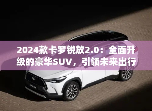 2024款卡罗锐放2.0:全面升级的豪华SUV,引领未来出行新风尚