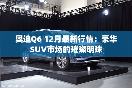 奥迪Q6 12月最新行情:豪华SUV市场的璀璨明珠