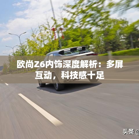 欧尚Z6内饰深度解析:多屏互动,科技感十足