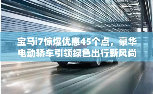 宝马i7惊爆优惠45个点,豪华电动轿车引领绿色出行新风尚