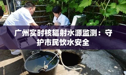 广州实时核辐射水源监测:守护市民饮水安全