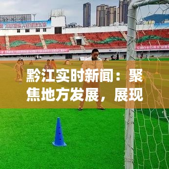 黔江实时新闻：聚焦地方发展，展现多彩黔江
