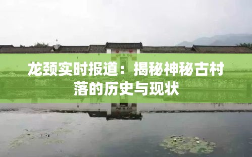 龙颈实时报道:揭秘神秘古村落的历史与现状