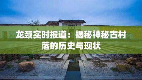 龙颈实时报道:揭秘神秘古村落的历史与现状