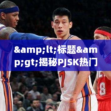 <标题>揭秘PJSK热门背后的秘密：潮流与文化的交织</标题>