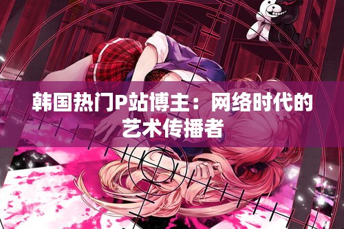 韩国热门P站博主:网络时代的艺术传播者