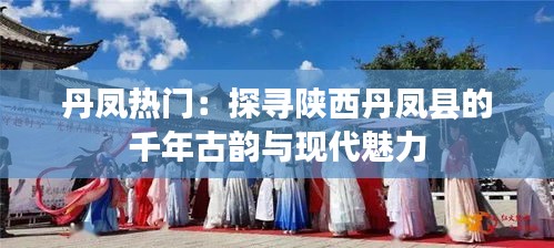 丹凤热门:探寻陕西丹凤县的千年古韵与现代魅力
