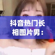 抖音热门长相图片男:揭秘网络流行的“颜值经济”