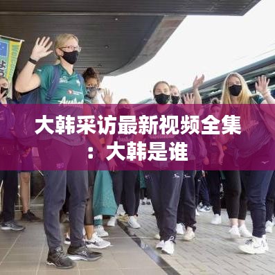 大韩采访最新视频全集:大韩是谁