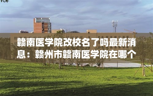 赣南医学院改校名了吗最新消息：赣州市赣南医学院在哪个区 