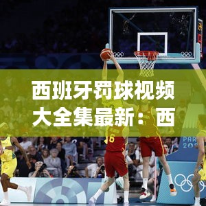 西班牙罚球视频大全集最新:西班牙选手犯规