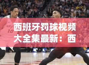 西班牙罚球视频大全集最新:西班牙选手犯规