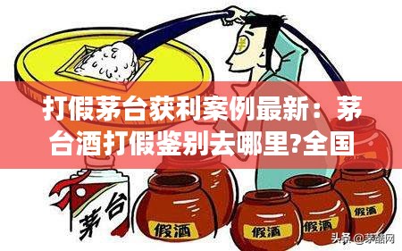 打假茅台获利案例最新:茅台酒打假鉴别去哪里?全国最新网点明细