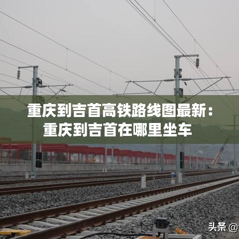 重庆到吉首高铁路线图最新:重庆到吉首在哪里坐车