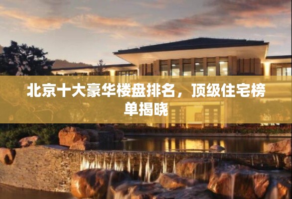 北京十大豪华楼盘排名，顶级住宅榜单揭晓