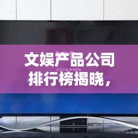 文娱产品公司排行榜揭晓，行业巨头与最新趋势全解析