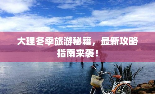 大理冬季旅游秘籍，最新攻略指南来袭！