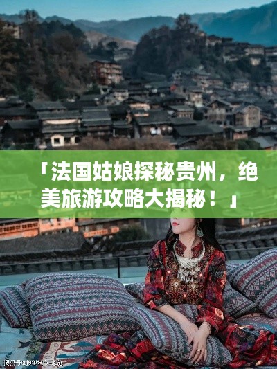 「法国姑娘探秘贵州,绝美旅游攻略大揭秘!」