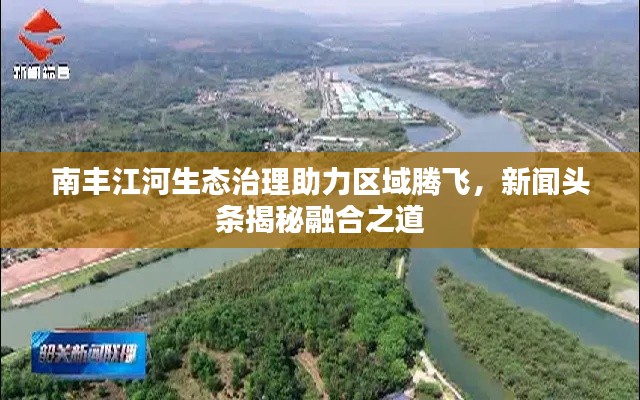 南丰江河生态治理助力区域腾飞,新闻头条揭秘融合之道